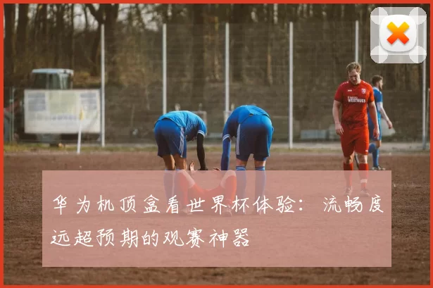 华为机顶盒看世界杯体验：流畅度远超预期的观赛神器