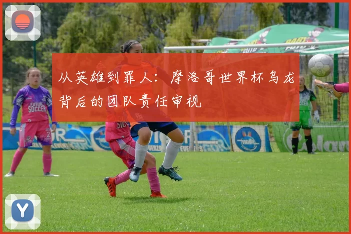 从英雄到罪人：摩洛哥世界杯乌龙背后的团队责任审视