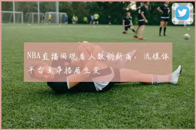 NBA直播间观看人数创新高，流媒体平台竞争格局生变