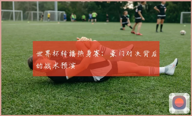世界杯转播热身赛:豪门对决背后的战术预演