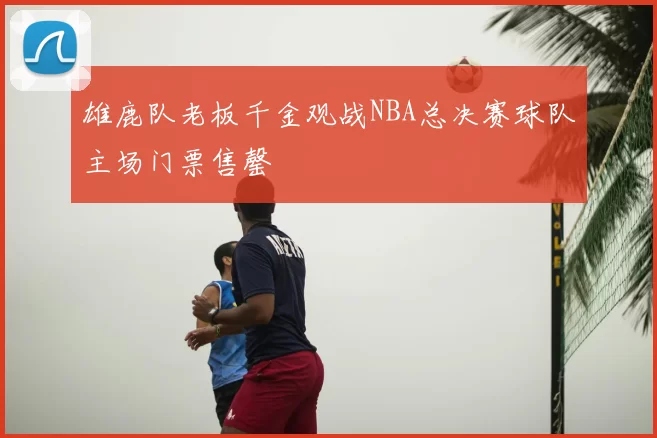 雄鹿队老板千金观战NBA总决赛球队主场门票售罄