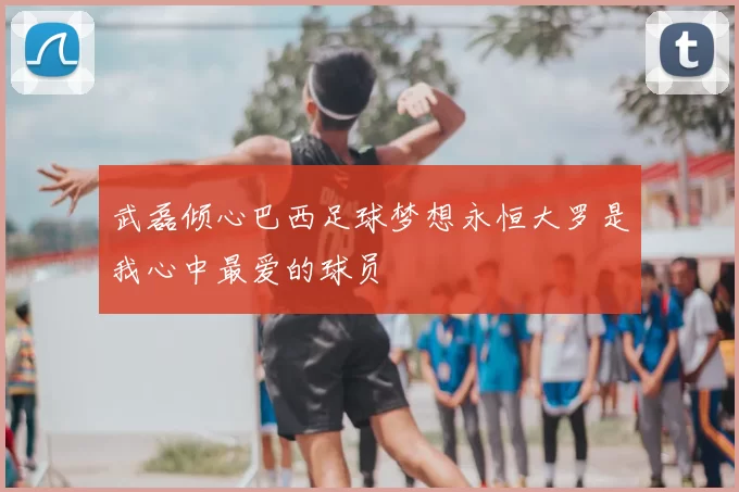 武磊倾心巴西足球梦想永恒大罗是我心中最爱的球员