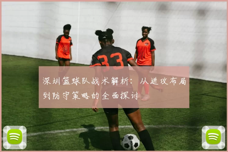 深圳篮球队战术解析：从进攻布局到防守策略的全面探讨