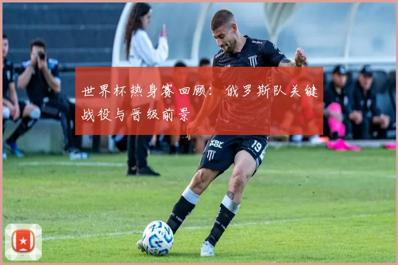 世界杯热身赛回顾：俄罗斯队关键战役与晋级前景