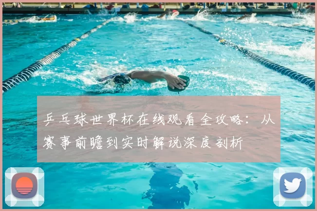 乒乓球世界杯在线观看全攻略:从赛事前瞻到实时解说深度剖析