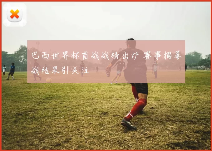 巴西世界杯首战战绩出炉 赛事揭幕战结果引关注