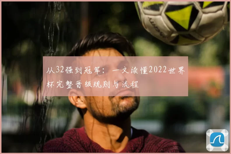 从32强到冠军：一文读懂2022世界杯完整晋级规则与流程