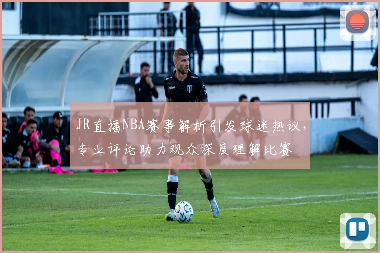 JR直播NBA赛事解析引发球迷热议，专业评论助力观众深度理解比赛