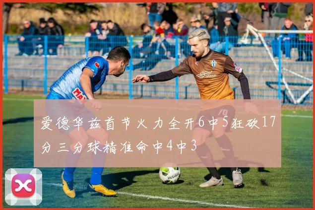 爱德华兹首节火力全开6中5狂砍17分三分球精准命中4中3