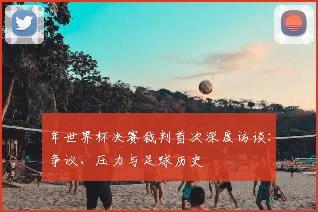 年世界杯决赛裁判首次深度访谈：争议、压力与足球历史
