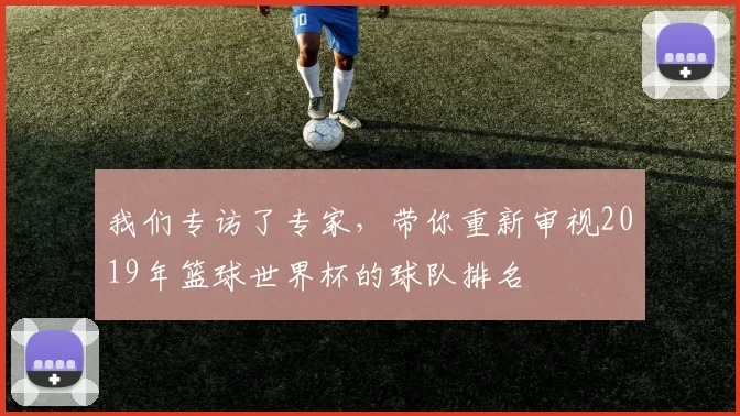 我们专访了专家，带你重新审视2019年篮球世界杯的球队排名