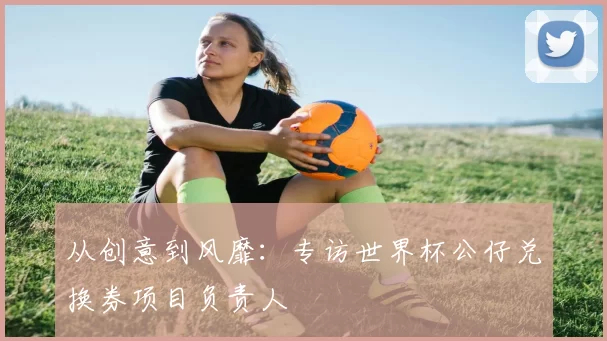 从创意到风靡：专访世界杯公仔兑换券项目负责人