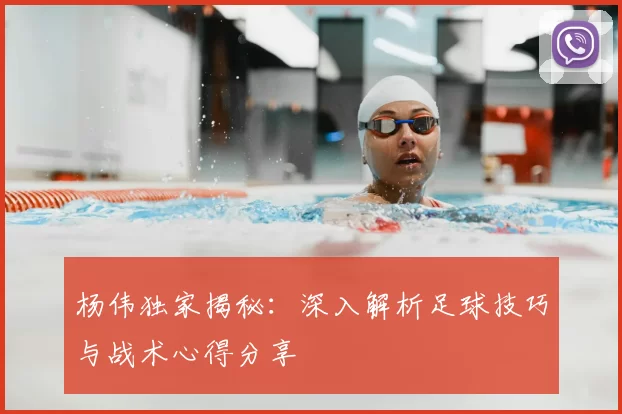 杨伟独家揭秘：深入解析足球技巧与战术心得分享