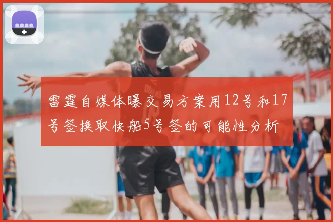 雷霆自媒体曝交易方案用12号和17号签换取快船5号签的可能性分析