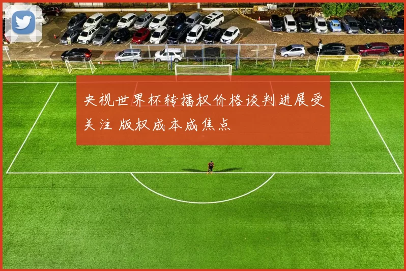 央视世界杯转播权价格谈判进展受关注 版权成本成焦点