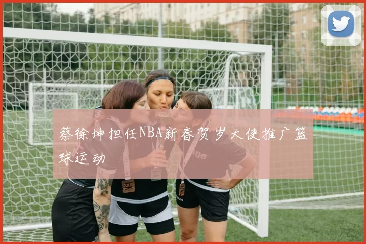 蔡徐坤担任NBA新春贺岁大使推广篮球运动