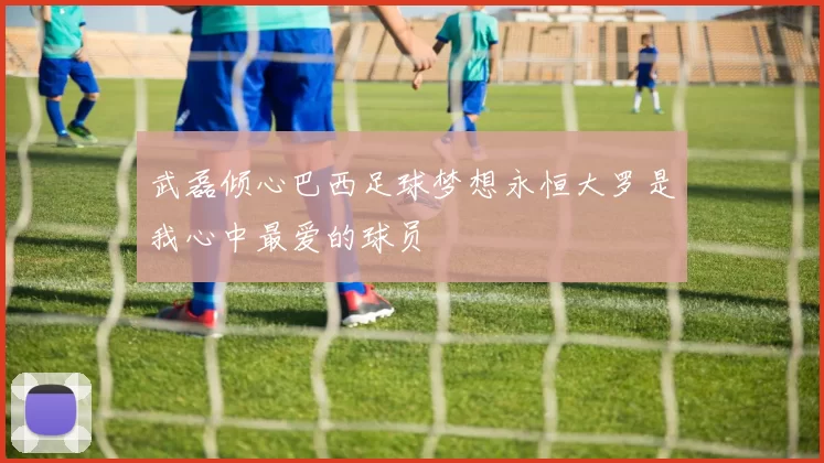 武磊倾心巴西足球梦想永恒大罗是我心中最爱的球员