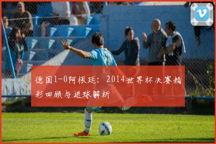 德国1-0阿根廷：2014世界杯决赛精彩回顾与进球解析
