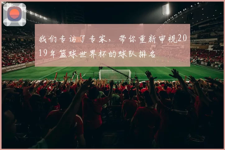 我们专访了专家，带你重新审视2019年篮球世界杯的球队排名
