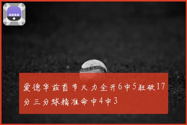 爱德华兹首节火力全开6中5狂砍17分三分球精准命中4中3