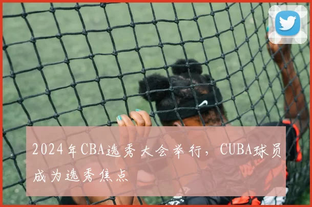 2024年CBA选秀大会举行，CUBA球员成为选秀焦点