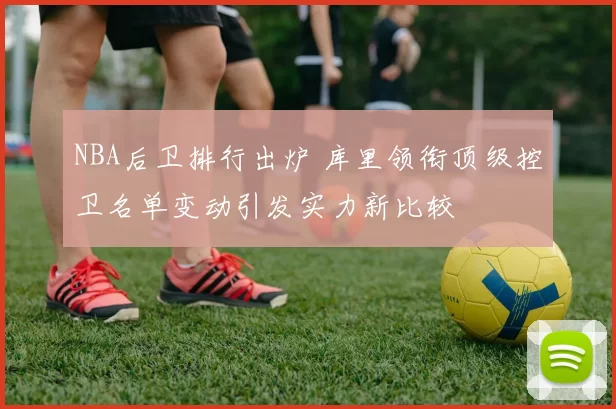 NBA后卫排行出炉 库里领衔顶级控卫名单变动引发实力新比较