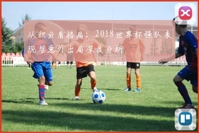 从积分看格局：2018世界杯强队表现与意外出局深度分析