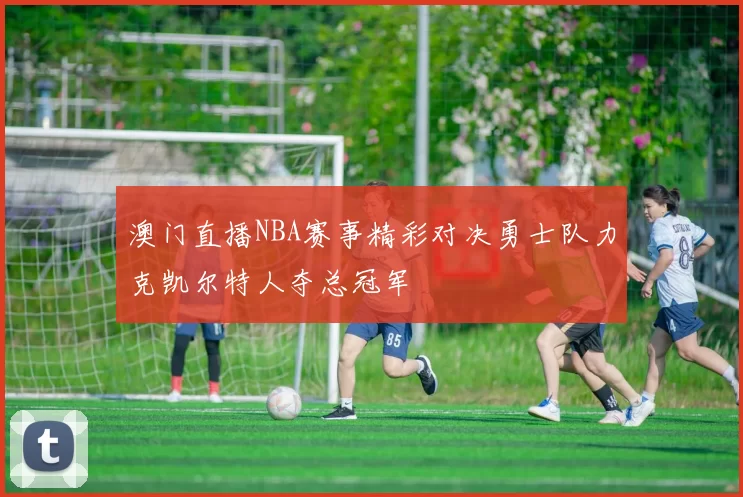 澳门直播NBA赛事精彩对决勇士队力克凯尔特人夺总冠军