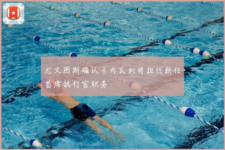 尤文图斯确认卡内瓦利将担任新任首席执行官职务