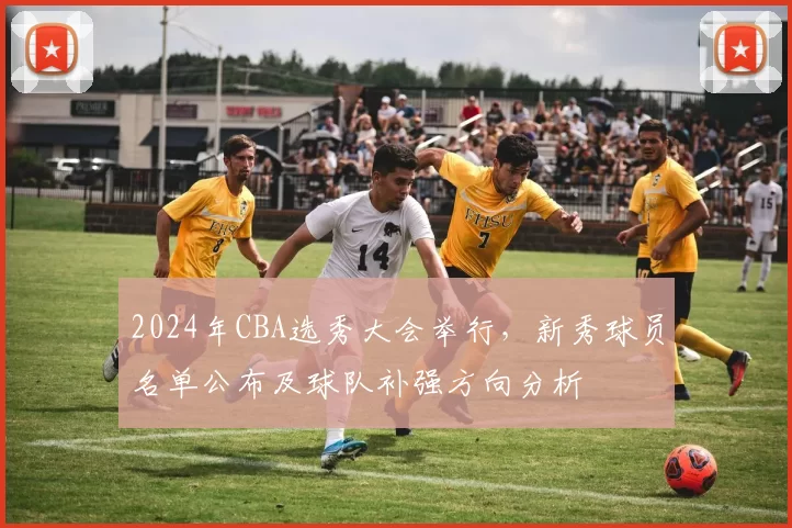 2024年CBA选秀大会举行，新秀球员名单公布及球队补强方向分析