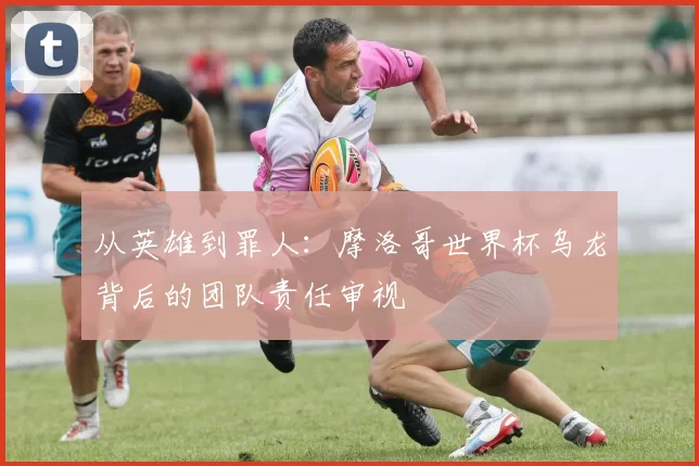 从英雄到罪人：摩洛哥世界杯乌龙背后的团队责任审视