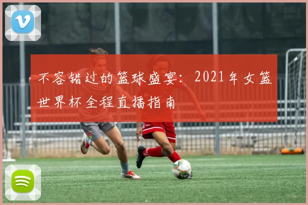 不容错过的篮球盛宴：2021年女篮世界杯全程直播指南