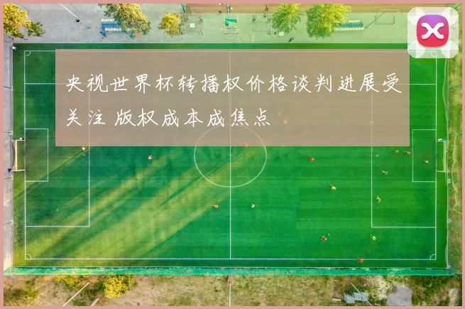 央视世界杯转播权价格谈判进展受关注 版权成本成焦点