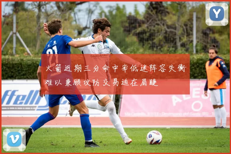 火箭近期三分命中率低迷阵容失衡难以兼顾攻防交易迫在眉睫