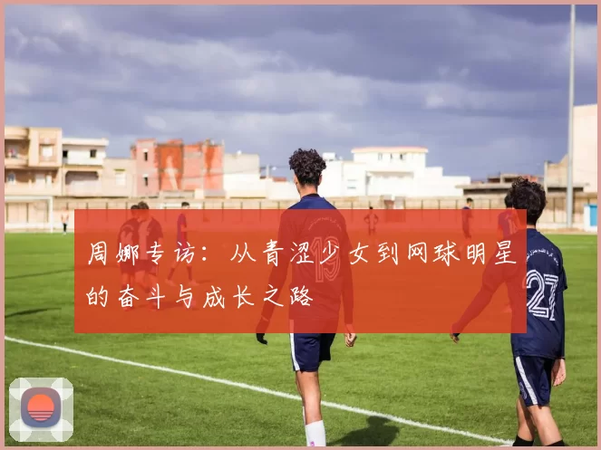 周娜专访:从青涩少女到网球明星的奋斗与成长之路