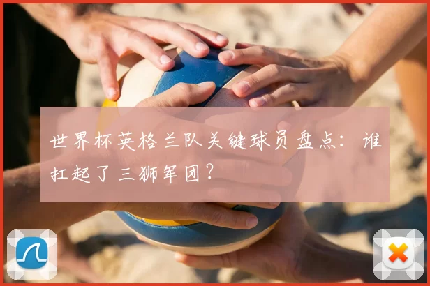 世界杯英格兰队关键球员盘点：谁扛起了三狮军团？