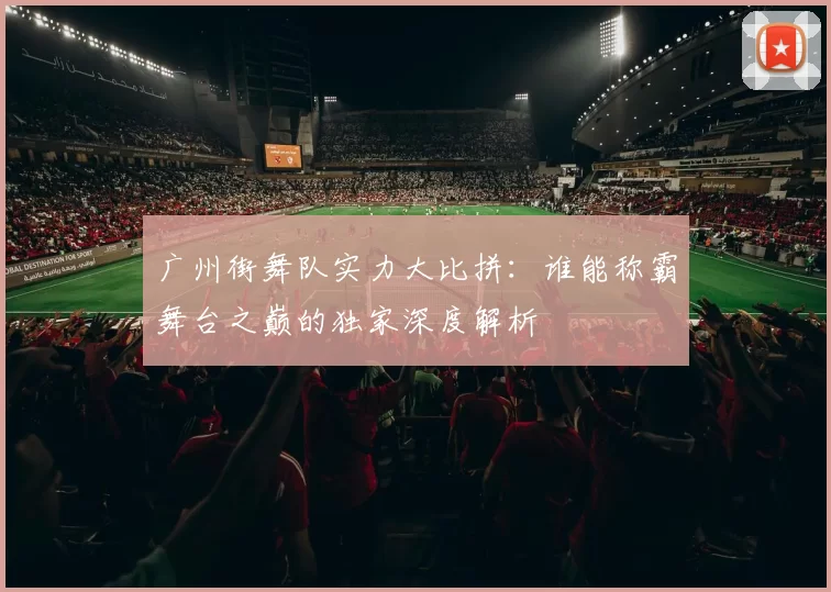 广州街舞队实力大比拼：谁能称霸舞台之巅的独家深度解析