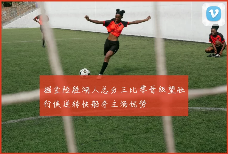 掘金险胜湖人总分三比零晋级望独行侠逆转快船夺主场优势