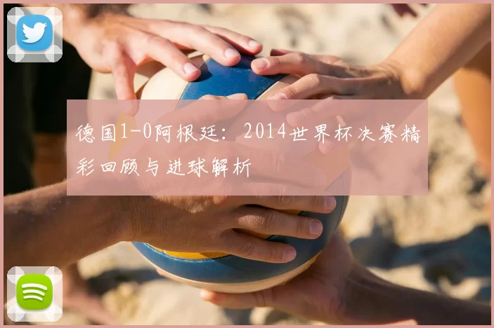德国1-0阿根廷：2014世界杯决赛精彩回顾与进球解析