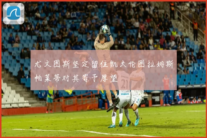 尤文图斯坚定留住凯夫伦图拉姆斯帕莱蒂对其寄予厚望
