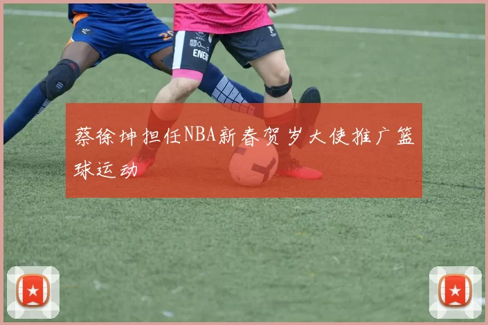 蔡徐坤担任NBA新春贺岁大使推广篮球运动