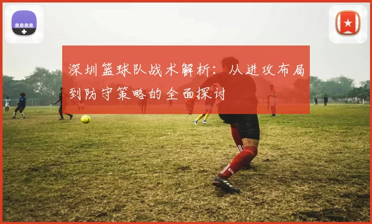 深圳篮球队战术解析：从进攻布局到防守策略的全面探讨