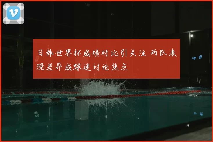 日韩世界杯成绩对比引关注 两队表现差异成球迷讨论焦点
