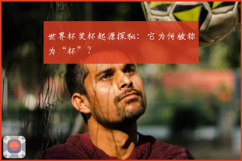 世界杯奖杯起源探秘:它为何被称为“杯”?