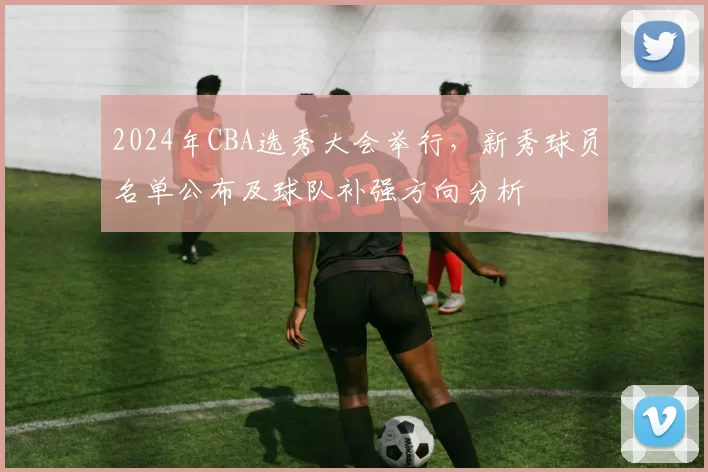 2024年CBA选秀大会举行，新秀球员名单公布及球队补强方向分析