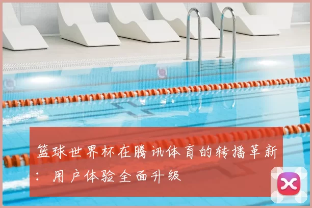 篮球世界杯在腾讯体育的转播革新：用户体验全面升级