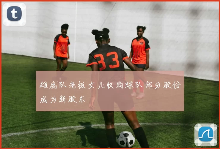 雄鹿队老板女儿收购球队部分股份成为新股东