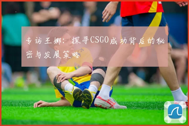 专访王娜：探寻CSGO成功背后的秘密与发展策略