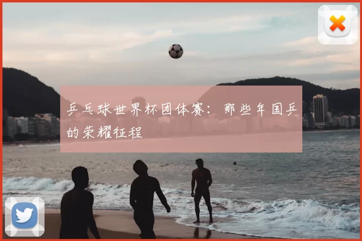 乒乓球世界杯团体赛:那些年国乒的荣耀征程