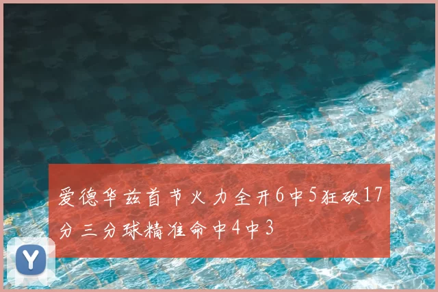 爱德华兹首节火力全开6中5狂砍17分三分球精准命中4中3